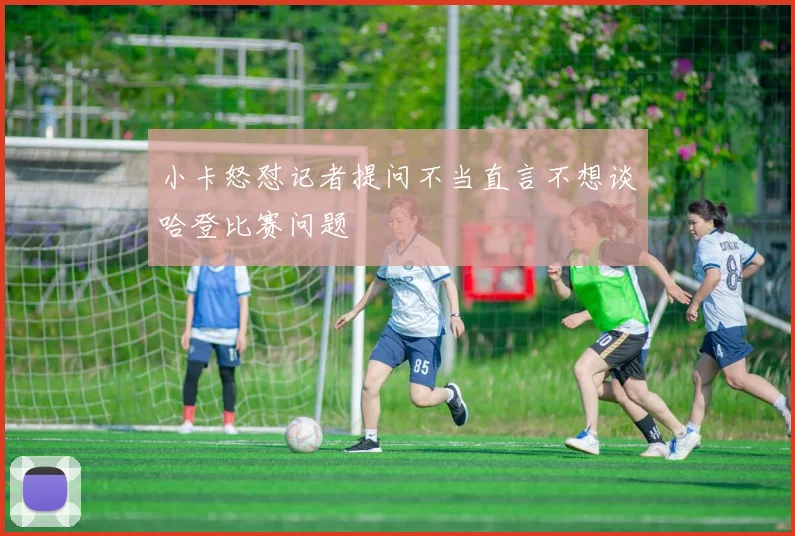 小卡怒怼记者提问不当直言不想谈哈登比赛问题