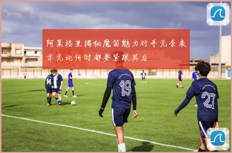 阿莱格里揭秘魔笛魅力对手无奈表示无论何时都要紧跟其后