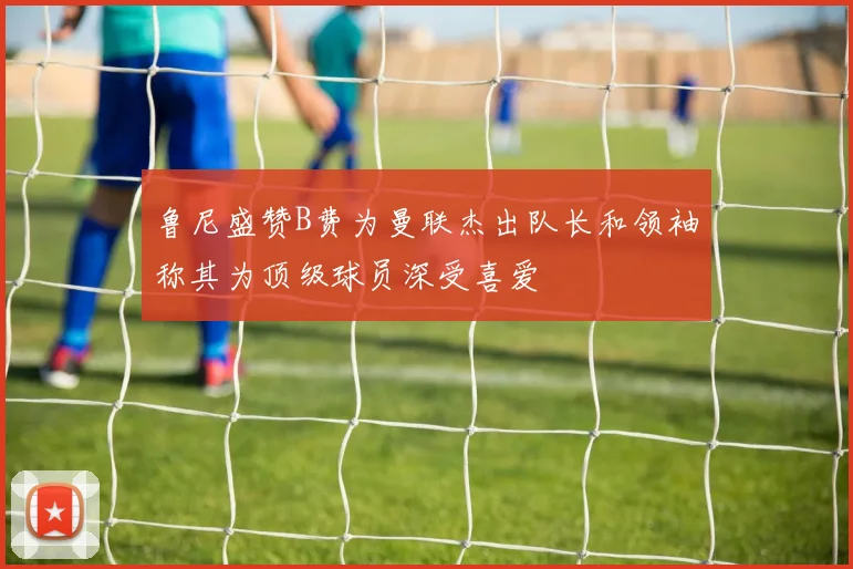鲁尼盛赞B费为曼联杰出队长和领袖称其为顶级球员深受喜爱