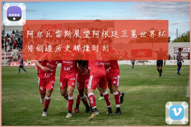 阿尔瓦雷斯展望阿根廷卫冕世界杯将创造历史辉煌时刻