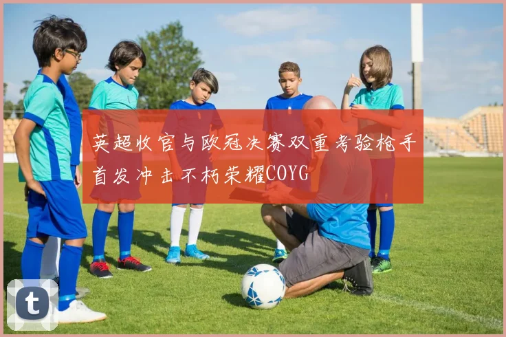 英超收官与欧冠决赛双重考验枪手首发冲击不朽荣耀COYG