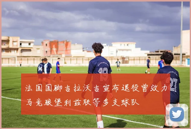 法国国脚吉拉沃吉宣布退役曾效力马竞狼堡利兹联等多支球队