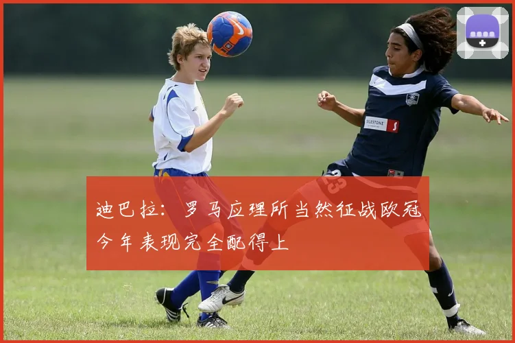 迪巴拉：罗马应理所当然征战欧冠今年表现完全配得上