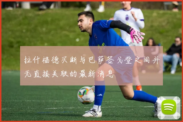 拉什福德买断与巴萨签戈登之间并无直接关联的最新消息