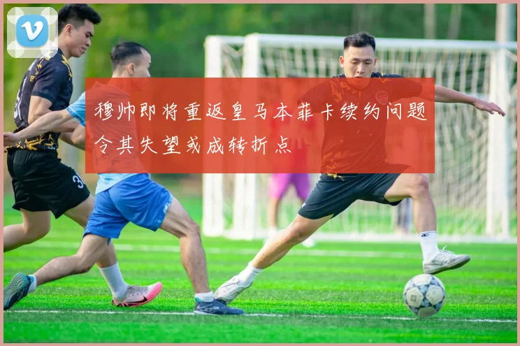 穆帅即将重返皇马本菲卡续约问题令其失望或成转折点