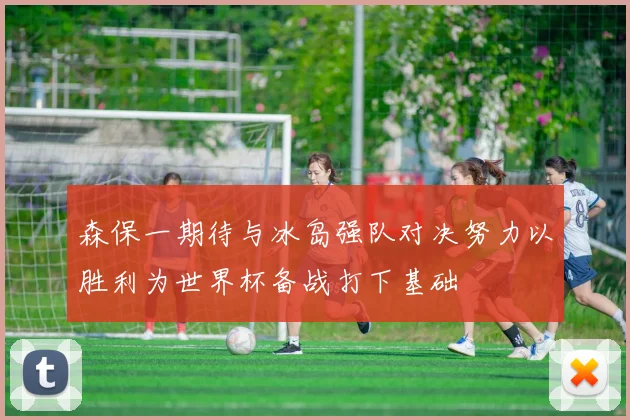 森保一期待与冰岛强队对决努力以胜利为世界杯备战打下基础