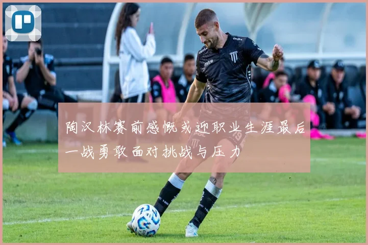 陶汉林赛前感慨或迎职业生涯最后一战勇敢面对挑战与压力