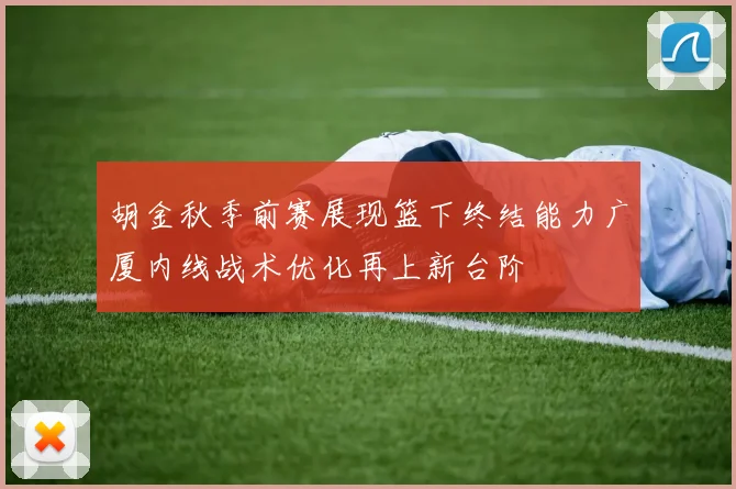 胡金秋季前赛展现篮下终结能力广厦内线战术优化再上新台阶